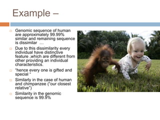 Example –
 Genomic sequence of human
are approximately 99.99%
similar and remaining sequence
is dissimilar …
 Due to this dissimilarity every
individual have distinctive
feature ,which are different from
other providing an individual
characteristics.
 “hence every one is gifted and
special “
 Similarly in the case of human
and chimpanzee (“our closest
relative”)
 Similarity in the genomic
sequence is 99.9%
 