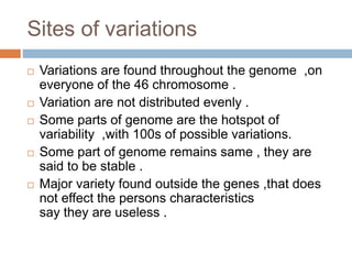 Sites of variations
 Variations are found throughout the genome ,on
everyone of the 46 chromosome .
 Variation are not distributed evenly .
 Some parts of genome are the hotspot of
variability ,with 100s of possible variations.
 Some part of genome remains same , they are
said to be stable .
 Major variety found outside the genes ,that does
not effect the persons characteristics
say they are useless .
 