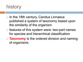history
 In the 18th century, Carolus Linnaeus
published a system of taxonomy based upon
the similarity of the organism
 features of this system were: two-part names
for species and hierarchical classification
 Taxonomy is the ordered division and naming
of organisms
 