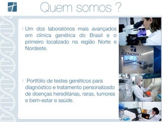Quem somos ?
Um dos laboratórios mais avançados
em clínica genética do Brasil e o
primeiro localizado na região Norte e
Nordeste.
!
!
!
!
Portfólio de testes genéticos para
diagnóstico e tratamento personalizado
de doenças hereditárias, raras, tumores
e bem-estar e saúde.
 