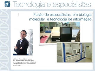 Tecnologia e especialistas
Fusão de especialistas em biologia
molecular e tecnologia de informação
João	
  Bosco	
  Oliveira,	
  CEO	
  e	
  Co-­‐Fundador	
  
M.D,	
  	
  PhD	
  e	
  ex-­‐chefe	
  de	
  pesquisa	
  do	
  serviço	
  	
  
de	
  imunologia	
  e	
  genética	
  do	
  Dpto.	
  de	
  Medicina	
  
Laboratorial,	
  Centro	
  Clínico,	
  National	
  Institutes	
  
of	
  Health	
  ,	
  USA.
 