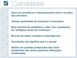 Curiosidades
“Genome Wide Association Study (GWAS)”
Deve-se considerar o relacionamento entre a escolha
das amostras
!
Grande quantidade de amostras é necessário
!
Bom domínio de estatística e lidar com o problema
de “múltiplos testes de confiança”.
!
Bancos de dados variados e heterôgeneos.
!
Correlação não significa que é a causa!
!
Efeitos em grandes proporções são raras -
geralmente são várias pequenas alterações
combinadas.
 