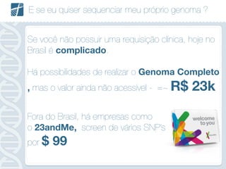 E se eu quiser sequenciar meu próprio genoma ?
Se você não possuir uma requisição clínica, hoje no
Brasil é complicado.
!
Há possibilidades de realizar o Genoma Completo
, mas o valor ainda não acessível - =~ R$ 23k
!
Fora do Brasil, há empresas como
o 23andMe, screen de vários SNP’s
por $ 99
 