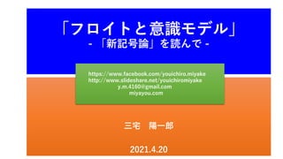 三宅 陽一郎
2021.4.20
「フロイトと意識モデル」
- 「新記号論」を読んで -
https://www.facebook.com/youichiro.miyake
http://www.slideshare.net/youichiromiyake
y.m.4160@gmail.com
miyayou.com
 