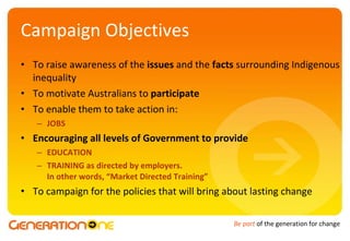 Campaign Objectives To raise awareness of the  issues  and the  facts  surrounding Indigenous inequality To motivate Australians to  participate To enable them to take action in: JOBS Encouraging all levels of Government to provide EDUCATION TRAINING as directed by employers.  In other words, “Market Directed Training” To campaign for the policies that will bring about lasting change 