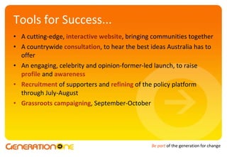 Tools for Success... A cutting-edge,  interactive website , bringing communities together A countrywide  consultation , to hear the best ideas Australia has to offer An engaging, celebrity and opinion-former-led launch, to raise  profile  and  awareness Recruitment  of supporters and  refining  of the policy platform through July-August Grassroots campaigning , September-October 