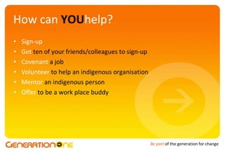 How can  YOU help? Sign-up Get   ten of your friends/colleagues to sign-up Covenant   a job Volunteer  to help an indigenous organisation Mentor   an indigenous person Offer  to be a work place buddy 