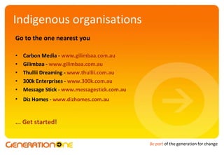 Indigenous organisations Go to the one nearest you Carbon Media -  www.carbon-media.com.au   Gilimbaa -  www.gilimbaa.com.au   Thullii Dreaming -  www.thullii.com.au   300k Enterprises -  www.300k.com.au   Message Stick -  www.messagestick.com.au   Diz Homes -  www.dizhomes.com.au   ... Get started! 