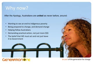 Why now? Wanting to see an end to indigenous poverty Being prepared to change, and demand change Helping fellow Australians Demanding practical action, not just more $$$ The belief that WE must act and not just leave it to Government After the Apology, Australians are  united  as never before, around: 
