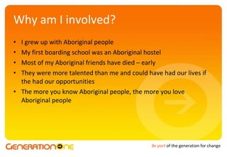 Why am I involved? I grew up with Aboriginal people My first boarding school was an Aboriginal hostel Most of my Aboriginal friends have died – early  They were more talented than me and could have had our lives if the had our opportunities The more you know Aboriginal people, the more you love Aboriginal people 