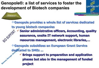 Genopole provides a whole list of services dedicated to young biotech companies Genopole®:  a list of services to foster the development of Biotech companies Senior administrative officers, Accounting, quality assurance, onsite IT network support, human resources management, electronic libraries,…  Genopole  subsidises  an European Grant Service dedicated to SMEs ... Brings support to preparation and application phases but also in the management of funded project Bureau Europe Genopole® Incubation 