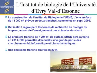 L’Institut de biologie de l’Université d’Evry Val-d’Essonne La construction de l’Institut de Biologie de l’UEVE, d’une surface de 13 000 m 2  prévue en deux tranches, commence en sept. 2009. Cet institut regroupera les forces de recherche en biologie du bioparc, autour de l’enseignement des sciences du vivant. La première tranche de 7 204 m 2  de surface SHON sera ouverte en 2011. Elle permettra d’accueillir une grande partie des chercheurs en bioinformatique et biomathématiques. Une deuxième tranche ouvrira en 2014.  