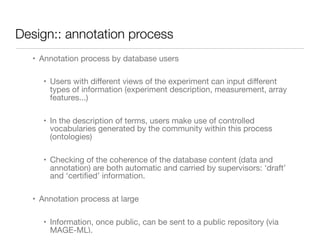 Design:: annotation process
• Annotation process by database users

• Users with diﬀerent views of the experiment can input diﬀerent
types of information (experiment description, measurement, array
features...)

• In the description of terms, users make use of controlled
vocabularies generated by the community within this process
(ontologies)

• Checking of the coherence of the database content (data and
annotation) are both automatic and carried by supervisors: ‘draft’
and ‘certiﬁed’ information.

• Annotation process at large

• Information, once public, can be sent to a public repository (via
MAGE-ML).
 
