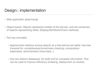Design:: implementation
• Web application (php/mysql)

• Object based. Objects represents entities of the domain, and are containers
of objects representing ﬁelds. (Display/Set/Store/Check methods)

• Two key concepts:

• Approximate relations among objects as a tree (stimuli are leafs). Use tree
traversal for: completeness/correctness checking, computation
(replicates), administration (more later...)

• Use two distinct databases: for draft and for complete information. This
can be used to improve eﬃciency (indexing, deployment on cluster).
 