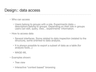 Design:: data access
• Who can access

• Users belong to groups with a role. Experiments (data +
description) belong to groups. Depending on their role in groups
users can edit, query, view... experiments’ information. 

• How to access data

• Several interfaces. Some related to data inspection (related to the
structure), some oriented to data analysis.

• It is always possible to export a subset of data as a table (for
analysis tools...)

• MAGE-ML

• Examples shown: 

• Tree view

• Interactive “context based” browsing
 