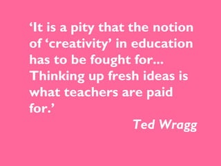 ‘ It is a pity that the notion of ‘creativity’ in education has to be fought for... Thinking up fresh ideas is what teachers are paid for.’  Ted Wragg 