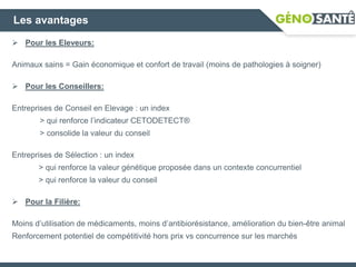 Les avantages
 Pour les Eleveurs:
Animaux sains = Gain économique et confort de travail (moins de pathologies à soigner)
 Pour les Conseillers:
Entreprises de Conseil en Elevage : un index
> qui renforce l’indicateur CETODETECT®
> consolide la valeur du conseil
Entreprises de Sélection : un index
> qui renforce la valeur génétique proposée dans un contexte concurrentiel
> qui renforce la valeur du conseil
 Pour la Filière:
Moins d’utilisation de médicaments, moins d’antibiorésistance, amélioration du bien-être animal
Renforcement potentiel de compétitivité hors prix vs concurrence sur les marchés
 