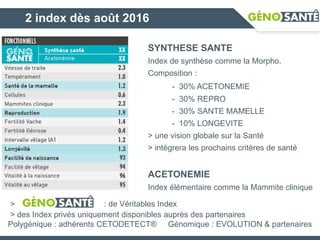 2 index dès août 2016
SYNTHESE SANTE
Index de synthèse comme la Morpho.
Composition :
- 30% ACETONEMIE
- 30% REPRO
- 30% SANTE MAMELLE
- 10% LONGEVITE
> une vision globale sur la Santé
> intègrera les prochains critères de santé
ACETONEMIE
Index élémentaire comme la Mammite clinique
> : de Véritables Index
> des Index privés uniquement disponibles auprès des partenaires
Polygénique : adhérents CETODETECT® Génomique : EVOLUTION & partenaires
 