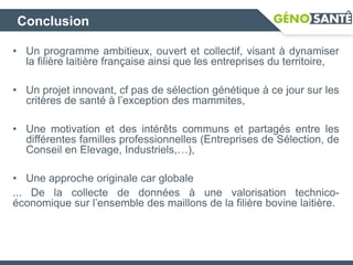 Conclusion
• Un programme ambitieux, ouvert et collectif, visant à dynamiser
la filière laitière française ainsi que les entreprises du territoire,
• Un projet innovant, cf pas de sélection génétique à ce jour sur les
critères de santé à l’exception des mammites,
• Une motivation et des intérêts communs et partagés entre les
différentes familles professionnelles (Entreprises de Sélection, de
Conseil en Elevage, Industriels,…),
• Une approche originale car globale
... De la collecte de données à une valorisation technico-
économique sur l’ensemble des maillons de la filière bovine laitière.
 