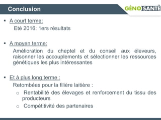 Conclusion
 A court terme:
Eté 2016: 1ers résultats
 A moyen terme:
Amélioration du cheptel et du conseil aux éleveurs,
raisonner les accouplements et sélectionner les ressources
génétiques les plus intéressantes
 Et à plus long terme :
Retombées pour la filière laitière :
o Rentabilité des élevages et renforcement du tissu des
producteurs
o Compétitivité des partenaires
 
