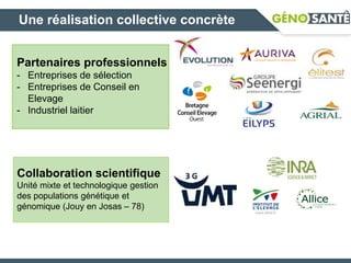 Partenaires professionnels
- Entreprises de sélection
- Entreprises de Conseil en
Elevage
- Industriel laitier
Collaboration scientifique
Unité mixte et technologique gestion
des populations génétique et
génomique (Jouy en Josas – 78)
Une réalisation collective concrète
 