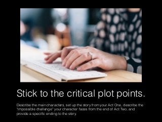 Stick to the critical plot points.
Describe the main characters, set up the story from your Act One, describe the
“impossible challenge” your character faces from the end of Act Two, and
provide a speciﬁc ending to the story.
 