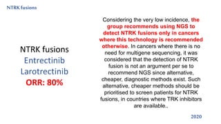 NTRKfusions
2020
Considering the very low incidence, the
group recommends using NGS to
detect NTRK fusions only in cancers
where this technology is recommended
otherwise. In cancers where there is no
need for multigene sequencing, it was
considered that the detection of NTRK
fusion is not an argument per se to
recommend NGS since alternative,
cheaper, diagnostic methods exist. Such
alternative, cheaper methods should be
prioritised to screen patients for NTRK
fusions, in countries where TRK inhibitors
are available..
NTRK fusions
Entrectinib
Larotrectinib
ORR: 80%
 