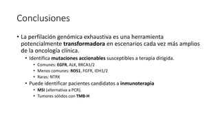 Conclusiones
• La perfilación genómica exhaustiva es una herramienta
potencialmente transformadora en escenarios cada vez más amplios
de la oncología clínica.
• Identifica mutaciones accionables susceptibles a terapia dirigida.
• Comunes: EGFR, ALK, BRCA1/2
• Menos comunes: ROS1, FGFR, IDH1/2
• Raras: NTRK
• Puede identificar pacientes candidatos a inmunoterapia
• MSI (alternativa a PCR).
• Tumores sólidos con TMB-H
 