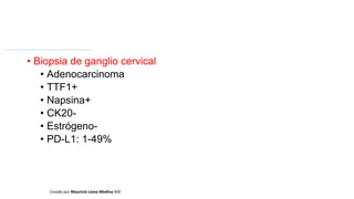 • Biopsia de ganglio cervical
• Adenocarcinoma
• TTF1+
• Napsina+
• CK20-
• Estrógeno-
• PD-L1: 1-49%
Creado por Mauricio Lema Medina MD
 