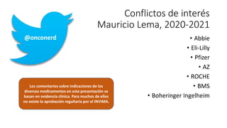 @onconerd
Conflictos de interés
Mauricio Lema, 2020-2021
• Abbie
• Eli-Lilly
• Pfizer
• AZ
• ROCHE
• BMS
• Boheringer Ingelheim
Los comentarios sobre indicaciones de los
diversos medicamentos en esta presentación se
basan en evidencia clínica. Para muchos de ellos
no existe la aprobación regultaria por el INVIMA.
 