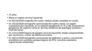 • 75 años
• Masa en region cervical izquierda
• En 02/10/2020 ecografía de cuello: nódulo solido complejo en cuello.
• En 14/10/2020 tomografía contrastada de cuello y tórax: en región
supraclavicular izquierda, en la estación ganglionar III, IV y VB, compromiso
ganglionar de aspecto tumoral. No hay evidencia de patología tumoral a
nivel del tórax.
• En 13/11/2020 biopsia de ganglio cervical izquierdo: tejido comprometido
por carcinoma, a favor de adenocarcinoma.
• En 18/11/2020 tomografía contrastada de abdomen y pelvis: crecimiento
prostático con cambios postquirúrgicos de RTU. Lesiones nodulares
suprarrenales bilaterales.
 