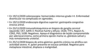 • En 19/11/2020 colonoscopia: hemorroides internas grado I-II. Enfermedad
diverticular no complicada en sigmoides.
• En 19/11/2020 endoscopia digestiva superior: gastropatía congestiva
erosiva antral.
• En 23/11/2020 inmunohistoquímica en biopsia de ganglio cervical
izquierdo: CK7, GATA 3: Positivo fuerte y difuso. CK20, TTF1, Napsin A,
CDX2, P63, S100: Negativos. Apoya el diagnóstico de tejido comprometido
por adenocarcinoma, como primera opción mama vs. glándula salival y
más remotamente urotelial.
• En 25/11/2020 biopsia de antro gástrico: gastritis crónica no atrófica con
actividad severa. H. pylori presente en escasa cantidad. Negativo para
metaplasia intestinal, displasia o malignidad.
 