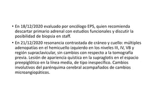 • En 18/12/2020 evaluado por oncólogo EPS, quien recomienda
descartar primario adrenal con estudios funcionales y discutir la
posibilidad de biopsia en staff.
• En 21/12/2020 resonancia contrastada de cráneo y cuello: múltiples
adenopatías en el hemicuello izquierdo en los niveles III, IV, VB y
región supraclavicular, sin cambios con respecto a la tomografía
previa. Lesión de apariencia quística en la supraglotis en el espacio
preepiglótico en la línea media, de tipo inespecífico. Cambios
involutivos del parénquima cerebral acompañados de cambios
microangiopáticos.
 