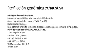 Perfilación genómica exhaustiva
Hallazgos de Biomarcadores
Estado de inestabilidad Microsatelital: MS- Estable
Carga mutacional del tumor – TMB: 8 M/Mb
Hallazgos Genómicos
Para obtener una lista completa de los genes analizados, consulte el Apéndice.
EGFR deleción del exón 19 (L747_T751del)
AKT2 amplificación
ARID1A Y551*, Q1493*
RICTOR amplificación
RB1 K8fs*13, Q850*
TERT promotor -124C>T
TP53 E224*
 