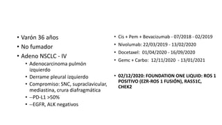 • Varón 36 años
• No fumador
• Adeno NSCLC - IV
• Adenocarcinoma pulmón
izquierdo
• Derrame pleural izquierdo
• Compromiso: SNC, supraclavicular,
mediastina, crura diafragmática
• --PD-L1 >50%
• --EGFR, ALK negativos
• Cis + Pem + Bevacizumab - 07/2018 - 02/2019
• Nivolumab: 22/03/2019 - 13/02/2020
• Docetaxel: 01/04/2020 - 16/09/2020
• Gemc + Carbo: 12/11/2020 - 13/01/2021
• 02/12/2020: FOUNDATION ONE LIQUID: ROS 1
POSITIVO (EZR-ROS 1 FUSIÓN), RAS51C,
CHEK2
 