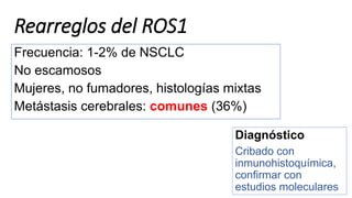 Rearreglos del ROS1
Frecuencia: 1-2% de NSCLC
No escamosos
Mujeres, no fumadores, histologías mixtas
Metástasis cerebrales: comunes (36%)
Diagnóstico
Cribado con
inmunohistoquímica,
confirmar con
estudios moleculares
 