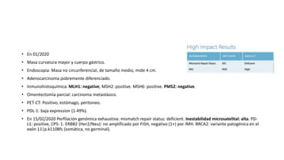 • En 01/2020
• Masa curvatura mayor y cuerpo gástrico.
• Endoscopia: Masa no circunferencial, de tamaño medio, mide 4 cm.
• Adenocarcinoma pobremente diferenciado.
• Inmunohistoquímica: MLH1: negative, MSH2: positive. MSH6: positive. PMS2: negative.
• Omentectomía parcial: carcinoma metastásico.
• PET-CT: Positivo, estómago, peritoneo.
• PDL-1: baja expression (1-49%).
• En 15/02/2020 Perfilación genómica exhaustiva: mismatch repair status: deficient. Inestabilidad microsatelital: alta. PD-
L1: positive, CPS: 1. ERBB2 (Her2/Neu): no amplificado por FISH, negativo (1+) por IMH. BRCA2: variante patogénica en el
exón 11|p.k1108fs (somática, no germinal).
 