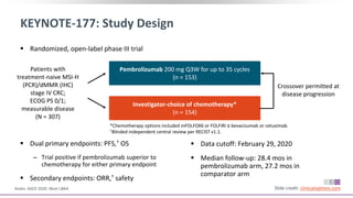 KEYNOTE-177: Study Design
Andre. ASCO 2020. Abstr LBA4. Slide credit: clinicaloptions.com
 Randomized, open-label phase III trial
Patients with
treatment-naive MSI-H
(PCR)/dMMR (IHC)
stage IV CRC;
ECOG PS 0/1;
measurable disease
(N = 307)
Investigator-choice of chemotherapy*
(n = 154)
Pembrolizumab 200 mg Q3W for up to 35 cycles
(n = 153)
 Dual primary endpoints: PFS,† OS
‒ Trial positive if pembrolizumab superior to
chemotherapy for either primary endpoint
 Secondary endpoints: ORR,† safety
 Data cutoff: February 29, 2020
 Median follow-up: 28.4 mos in
pembrolizumab arm, 27.2 mos in
comparator arm
*Chemotherapy options included mFOLFOX6 or FOLFIRI ± bevacizumab or cetuximab.
†Blinded independent central review per RECIST v1.1.
Crossover permitted at
disease progression
 