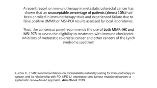 A recent report on immunotherapy in metastatic colorectal cancer has
shown that an unacceptable percentage of patients (almost 10%) had
been enrolled in immunotherapy trials and experienced failure due to
false positive dMMR or MSI-PCR results assessed by local laboratories.
Thus, the consensus panel recommends the use of both MMR-IHC and
MSI-PCR to assess the eligibility to treatment with immune checkpoint
inhibitors of metastatic colorectal cancer and other cancers of the Lynch
syndrome spectrum
Luchini C, ESMO recommendations on microsatellite instability testing for immunotherapy in
cancer, and its relationship with PD-1/PD-L1 expression and tumour mutational burden: a
systematic review-based approach. Ann Oncol. 2019
 