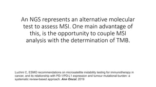 An NGS represents an alternative molecular
test to assess MSI. One main advantage of
this, is the opportunity to couple MSI
analysis with the determination of TMB.
Luchini C, ESMO recommendations on microsatellite instability testing for immunotherapy in
cancer, and its relationship with PD-1/PD-L1 expression and tumour mutational burden: a
systematic review-based approach. Ann Oncol. 2019
 