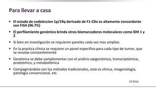 Para llevar a casa
 El estado de codeleccion 1p/19q derivado de F1-CDx es altamente concordante
con FISH (96.7%)
 El perfilamiento genómico brinda otros biomarcadores moleculares como IDH 1 y
2
 Si bien en investigación se requieren paneles cada vez mas amplios
 En la practica clínica se requiere un panel especifico para cada tipo de tumor, que
se revalúe constantemente
 Genómica se debe complementar con el análisis epigenómico, transcriptómico,
proteómico, y metabolómica
 Compaginándolo con los métodos tradicionales, esto es clínica, imagenología,
patología convencional, etc.
LD Ortiz
 