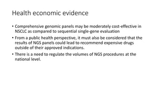 Health economic evidence
• Comprehensive genomic panels may be moderately cost-effective in
NSCLC as compared to sequential single-gene evaluation
• From a public health perspective, it must also be considered that the
results of NGS panels could lead to recommend expensive drugs
outside of their approved indications.
• There is a need to regulate the volumes of NGS procedures at the
national level.
 