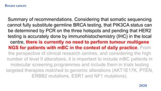Breast cancer
2020
Summary of recommendations. Considering that somatic sequencing
cannot fully substitute germline BRCA testing, that PIK3CA status can
be determined by PCR on the three hotspots and pending that HER2
testing is accurately done by immunohistochemistry (IHC) in the local
centre, there is currently no need to perform tumour multigene
NGS for patients with mBC in the context of daily practice. From
the perspective of clinical research centres, and considering the high
number of level II alterations, it is important to include mBC patients in
molecular screening programmes and include them in trials testing
targeted therapies matched to genomic alterations (AKT1E17K, PTEN,
ERBB2 mutations, ESR1 and NF1 mutations).
 