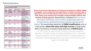 Colorectalcancer
2020
Since most level I alterations are hotspot mutations in KRAS, NRAS
and BRAF, and considering that MSI status is determined by IHC or
PCR, there is no need to test samples using multigene NGS in the
context of daily practice. Nevertheless, multigene NGS can be an
alternative to PCR tests only if it does not generate extra cost
compared with standard techniques already implemented in
routine. This would allow detection of ERBB2 amplifications, and, in
some panels, detect MSI status with high accuracy. If large panel
NGS is carried out, it should include detection of NTRK fusions. As
for mBC patients, patients with mCRC can present oncogenic
alterations for which drugs are being developed and it is therefore
recommended for clinical research centres to include patients in
molecular screening programmes to propose access to innovative
agents in clinical trials.
 