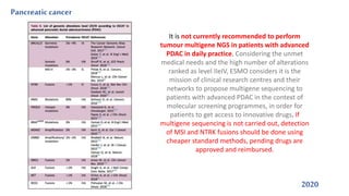 Pancreaticcancer
2020
It is not currently recommended to perform
tumour multigene NGS in patients with advanced
PDAC in daily practice. Considering the unmet
medical needs and the high number of alterations
ranked as level IIeIV, ESMO considers it is the
mission of clinical research centres and their
networks to propose multigene sequencing to
patients with advanced PDAC in the context of
molecular screening programmes, in order for
patients to get access to innovative drugs. If
multigene sequencing is not carried out, detection
of MSI and NTRK fusions should be done using
cheaper standard methods, pending drugs are
approved and reimbursed.
 