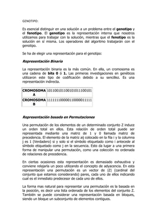 GENOTIPO: Es esencial distinguir en una solución a un problema entre el genotipo y el fenotipo. El genotipo es la representación interna que nosotros utilizamos para trabajar con la solución, mientras que el fenotipo es la solución en sí misma. Los operadores del algoritmo trabajarán con el genotipo.  Se ha de elegir una representación para el genotipo:  Representación Binaria  La representación binaria es la más común. En ella, un cromosoma es una cadena de bits 0 ó 1. Las primeras investigaciones en genéticos utilizaron este tipo de codificación debido a su sencillez. Es una representación indirecta.  CROMOSOMA A101100101100101011100101CROMOSOMA B111111100000110000011111 Representación basada en Permutaciones Una permutación de los elementos de un determinado conjunto Z induce un orden total en ellos. Esta relación de orden total puede ser representada mediante una matriz de 1 y 0 llamada matriz de precedencia. El elemento de la matriz aij colocado en la fila i y la columna j es 1 (Verdadero) si y solo si el símbolo etiquetado como i antecede al símbolo etiquetado como j en la secuencia. Esto da lugar a una primera forma de manipular una permutación, como una colección no ordenada de relaciones de precedencia.  En ciertas ocasiones esta representación es demasiado exhaustiva y conviene relajarla un poco utilizando el concepto de adyacencia. En esta representación una permutación es un vector de |Z| (cardinal del conjunto que estamos considerando) pares, cada uno de ellos indicando cual es el inmediato predecesor de cada uno de ellos.  La forma mas natural para representar una permutación es la basada en la posición, es decir una lista ordenada de los elementos del conjunto Z. También se puede considerar una representación basada en bloques, siendo un bloque un subconjunto de elementos contiguos.  De todas estas posibles representaciones se elegirá la basada en la posición por considerarse mas sencilla de usar y suficientemente eficaz para el problema a resolver. Es una representación indirecta.  CROMOSOMA A1 5 3 2 6 4 7 9 8CROMOSOMA B 8 5 6 7 2 3 1 4 9 Representación Directa En este tipo de representación se usa directamente en problemas que utilizan valores difíciles de representar. Por ejemplo si se usan número reales. Se trata de problemas en los que una codificación binaria sería demasiado complicada.  Cada cromosoma es una secuencia de valores. Los valores son cualquier cosa relacionada con el  tipo problema. (Números reales, caracteres u otros tipos de objetos).  CROMOSOMA A1.2324 5.3243 0.4556 2.3293 2.4545CROMOSOMA BABDJEIFJDHDIERJFDLDFLFEGT CROMOSOMA C(atrás), (atrás), (derecha), (hacia delante), (izquierda) Fenotipo: 888365202565 Los individuos de la especie de moluscos Donax variabilis muestran una extraordinaria diversidad fenotípica, tanto en el color como en el patrón de sus conchas. En biología y ciencias de la salud, se denomina fenotipo a la expresión del genotipo en un determinado ambiente. Los rasgos fenotípicos incluyen rasgos tanto físicos como conductuales. Es importante destacar que el fenotipo no puede definirse como la 
manifestación visible
 del genotipo, pues a veces las características que se estudian no son visibles en el individuo, como es el caso de la presencia de una enzima. El fenotipo está determinado fundamentalmente por el genotipo, o por la identidad de los alelos, los cuales, individualmente, cargan una o más posiciones en los cromosomas. Algunos fenotipos están determinados por los múltiples genes, y además influidos por factores del medio. De esta manera, la identidad de uno, o de unos pocos alelos conocidos, no siempre permite una predicción del fenotipo. En este sentido, la interacción entre el genotipo y el fenotipo ha sido descrita usando la simple ecuación que se expone a continuación: Ambiente + Genotipo = Fenotipo En conclusión, el fenotipo es cualquier característica detectable de un organismo (estructural, bioquímico, fisiológico o conductual) determinado por una interacción entre su genotipo y su medio.[1] Dado que los fenotipos son mucho más fáciles de observar que los genotipos, la genética clásica usa los fenotipos para determinar las funciones de los genes. Experimentos de reproducción pueden probar estas interferencias. De esta forma, estudios genéticos tempranos son capaces de rastrear los patrones hereditarios sin hacer uso de la biología molecular. El conjunto de la variabilidad fenotípica recibe el nombre de polifasia o polifenismo. Determinación del carácter color de ojos; genotipo, arriba, y fenotipo, abajo. La idea de fenotipo como el producto del genotipo ha sido generalizada por Richard Dawkins en su libro El Fenotipo Extendido (1982). Genética: 172173187 ___ADN, base de la herencia genética La genética (del término 
Gen
, que proviene de la palabra griega γένος y significa 
raza, generación
) es el campo de las ciencias biológicas que trata de comprender cómo la herencia biológica es transmitida de una generación a la siguiente, y cómo se efectúa el desarrollo de las características que controlan estos procesos.   Ciencia  La genética es una rama de las ciencias biológicas, cuyo objeto es el estudio de los patrones de herencia, del modo en que los rasgos y las características se transmiten de padres a hijos. Los genes se forman de segmentos de ADN (ácido desoxirribonucleico), la molécula que codifica la información genética en las células. El ADN controla la estructura, la función y el comportamiento de las células y puede crear copias casi o exactas de sí mismo. La herencia y la variación constituyen la base de la Genética. En la prehistoria, los seres humanos aplicaron sus intuiciones sobre los mecanismos de la herencia a la domesticación y mejora de plantas y animales. En la investigación moderna, la Genética proporciona herramientas importantes para la investigación de la función de genes particulares, como el análisis de interacciones genéticas. En los organismos, la información genética generalmente reside en los cromosomas, donde está almacenada en la secuencia de moléculas de ácido desoxirribonucleico (ADN). Los genes contienen la información necesaria para determinar la secuencia de aminoácidos de las proteínas. Éstas, a su vez, desempeñan una función importante en la determinación del fenotipo final, o apariencia física, del organismo. En los organismos diploides, un alelo dominante en uno de los cromosomas homólogos enmascara la expresión de un alelo recesivo en el otro. En la jerga de los genéticos, el verbo codificar se usa frecuentemente para significar que un gen contiene las instrucciones para sintetizar una proteína particular, como en la frase el gen codifica una proteína. Ahora sabemos que el concepto 
un gen, una proteína
 es simplista y que un mismo gen puede a veces dar lugar a múltiples productos, dependiendo de cómo se regula su transcripción y traducción. En esta ciencia ha sido de mucha utilidad para el tratamiento de enfermedades y para el esclarecimiento de casos con ayuda del material genético. Subdivisiones de la genética  La genética se subdivide en varias ramas, como: Clásica o mendeliana: Se preocupa del estudio de los cromosomas y los genes y de cómo se heredan de generación en generación.  Cuantitativa, que analiza el impacto de múltiples genes sobre el fenotipo, muy especialmente cuando estos tienen efectos de pequeña escala  Molecular: Estudia el ADN, su composición y la manera en que se duplica. Asimismo, estudia la función de los genes desde el punto de vista molecular.  de Poblaciones y evolutiva: Se preocupa del comportamiento de los genes en una población y de cómo esto determina la evolución de los organismos.  del desarrollo: Se preocupa de cómo los genes controlan el desarrollo de los organismos  