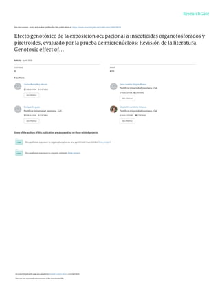 See discussions, stats, and author profiles for this publication at: https://www.researchgate.net/publication/340536079
Efecto genotóxico de la exposición ocupacional a insecticidas organofosforados y
piretroides, evaluado por la prueba de micronúcleos: Revisión de la literatura.
Genotoxic effect of...
Article · April 2020
CITATIONS
0
READS
410
4 authors:
Some of the authors of this publication are also working on these related projects:
Occupational exposure to organophosphorus and pyrethroid insecticides View project
Occupational exposure to organic solvents View project
Laura-María Rey-Henao
1 PUBLICATION   0 CITATIONS   
SEE PROFILE
Jairo-Andrés Vargas-Rivera
Pontificia Universidad Javeriana - Cali
1 PUBLICATION   0 CITATIONS   
SEE PROFILE
Enrique Vergara
Pontificia Universidad Javeriana - Cali
1 PUBLICATION   0 CITATIONS   
SEE PROFILE
Elizabeth Londoño-Velasco
Pontificia Universidad Javeriana - Cali
6 PUBLICATIONS   38 CITATIONS   
SEE PROFILE
All content following this page was uploaded by Elizabeth Londoño-Velasco on 09 April 2020.
The user has requested enhancement of the downloaded file.
 