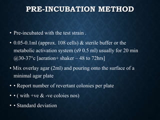 PRE-INCUBATION METHOD
• Pre-incubated with the test strain .
• 0.05-0.1ml (approx. 108 cells) & sterile buffer or the
metabolic activation system (s9 0.5 ml) usually for 20 min
@30-37°c [aeration+ shaker – 48 to 72hrs]
• Mix overlay agar (2ml) and pouring onto the surface of a
minimal agar plate
• • Report number of revertant colonies per plate
• • ( with +ve & -ve coloies nos)
• • Standard deviation
 
