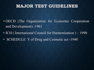 MAJOR TEST GUIDELINES
• OECD (The Organization for Economic Cooperation
and Development) -1961
• ICH ( International Council for Harmonisation ) – 1990
• SCHEDULE Y of Drug and Cosmetic act -1940
 