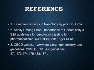 REFERENCE
• 1. Essential concepts in toxicology by prof.Dr.Gupta .
• 2. Shaily Umang Shah . Importance of Genotoxicity &
S2A guidelines for genotoxicity testing for
pharmaceuticals .IOSRJPBS.2012 1(2) 43-54 .
• 3. OECD website , www.oecd.org , genotoxicity test
guidelines :2016 OECD Test guidelines;
471,473,474,475,483,487 .
 